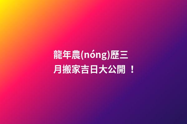 龍年農(nóng)歷三月搬家吉日大公開！